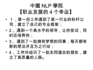 中國 NLP 學院
【职业发展的 4 个幸运】
• 1 ，第一份工作遇到了某一行业的标杆公
司，建立了自己的专业框架；
• 2 、遇到一个高水平的领导，让你尝试，同
时还培养你；
• 3 、遇到了一批拥有梦想的同事，每天都有
新的想法并且为之行动；
• 4 、工作外结识了一批志同道合的朋友，建
立了高质量的人脉。
 