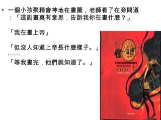 • 一個小孩聚精會神地在畫圖，老師看了在旁問道
：「這副畫真有意思，告訴我你在畫什麼 ? 」
「我在畫上帝」
「但沒人知道上帝長什麼樣子。」
⋯⋯
「等我畫完，他們就知道了。」
 