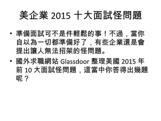 美企業 2015 十大面試怪問題
• 準備面試可不是件輕鬆的事！不過，當你
自以為一切都準備好了，有些企業還是會
提出讓人無法招架的怪問題。
• 國外求職網站 Glassdoor 整理美國 2015 年
前 10 大面試怪問題，這當中你答得出幾題
呢？
 