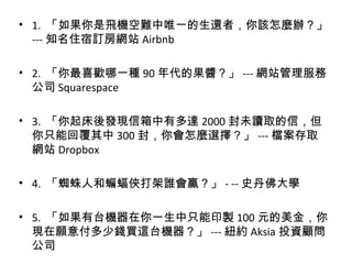 • 1. 「如果你是飛機空難中唯一的生還者，你該怎麼辦？」
--- 知名住宿訂房網站 Airbnb
• 2. 「你最喜歡哪一種 90 年代的果醬？」 --- 網站管理服務
公司 Squarespace
• 3. 「你起床後發現信箱中有多達 2000 封未讀取的信，但
你只能回覆其中 300 封，你會怎麼選擇？」 --- 檔案存取
網站 Dropbox
• 4. 「蜘蛛人和蝙蝠俠打架誰會贏？」 - -- 史丹佛大學
• 5. 「如果有台機器在你一生中只能印製 100 元的美金，你
現在願意付多少錢買這台機器？」 --- 紐約 Aksia 投資顧問
公司
 