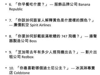 • 6. 「你早餐吃什麼？」 --- 服飾品牌公司 Banana
Republic
• 7. 「你該如何跟盲人解釋黃色是什麼樣的顏色？」
--- 廉價航空 Spirit Airlines
• 8. 「你要如何卸載裝滿軟糖的 747 飛機？」 --- 揚聲
器製造公司 Boss
• 9. 「芝加哥去年有多少人搭飛機出去？」 --- 影片出
租公司 Redbox
• 10. 「你最喜歡哪個迪士尼公主？」 --- 冰淇淋專賣
店 Coldstone
 