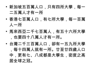 • 新加坡五百萬人口，只有四所大學，每一
二五萬人才有一所
• 香港七百萬人口，有七所大學，每一百萬
人一所
• 馬來西亞二千七百萬人，有五十六所大學
，也要四十八萬人才有一所。
• 台灣二千三百萬人口，卻有一五九所大學
，每十四萬人就有一所。廿至廿四歲人口
中，更有七、八成都是大學生，密度之高
居全球之冠。
 