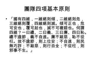 團隊四項基本原則
• 「國有四維，一維絕則傾，二維絕則危，
三維絕則覆，四維絕則滅。傾可正也，危
可安也，覆可起也，滅不可複錯也。何謂
四維？一曰禮、二曰義、三曰廉、四曰恥。
禮不逾節，義不自進。廉不蔽惡，恥不從
枉。故不逾節，則上位安；不自進，則民
無巧詐；不蔽惡，則行自全；不從枉，則
邪事不生。」
 