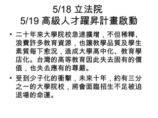 5/18 立法院
5/19 高級人才躍昇計畫啟動
• 二十年來大學院校急速擴增，不但稀釋、
浪費許多教育資源，也讓教學品質及學生
素質每下愈況，造成大學高中化、教育學
店化。台灣的高等教育因此失去固有的價
值，也失去應有的尊嚴。
• 受到少子化的衝擊，未來十年，約有三分
之一的大學院校，將會面臨招生不足被迫
退場的命運。
 