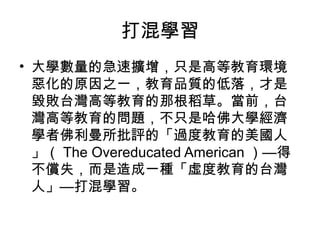 打混學習
• 大學數量的急速擴增，只是高等教育環境
惡化的原因之一，教育品質的低落，才是
毀敗台灣高等教育的那根稻草。當前，台
灣高等教育的問題，不只是哈佛大學經濟
學者佛利曼所批評的「過度教育的美國人
」（ The Overeducated American ）—得
不償失，而是造成一種「虛度教育的台灣
人」—打混學習。
 