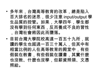 • 多年來，台灣高等教育的改革，總是陷入
百大排名的迷思，很少注意 input/output 學
生品質的控管。如果，大學四年，學生都
沒有學到任何東西，反而養成不良的習性
，台灣社會將因此而墮落。
• 目前台灣大學院校高達一百五十九所，就
讀的學生也超過一百三十萬人，但其中有
相當比例的人在高等教育的殿堂中，有些
假裝在教書，有些假裝在讀書，其實什麼
也沒教、什麼也沒學，但薪資照領、文憑
照給。
 