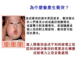 為什麼會產生衝突？
造成衝突的根本原因很多，衝突發生
於人們意見分歧或處於困難情況，
或當雙方對某種情形、某個議題或
個人抱持對立態度時，衝突便可能
因此產生。
當人際衝突造成不利和破壞之前
認知到解決衝突的需要並在轉變
成破壞力之前妥善處理
 