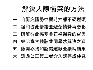 解決人際衝突的方法
一 . 自衝突情勢中暫時抽離不硬碰硬
二 . 緩和彼此情緒並避免情勢再惡化
三 . 瞭解彼此感受並正視衝突的成因
四 . 彼此寬容體諒共同尋求解決之道
五 . 敞開心胸和認錯道歉並接納結果
六 . 透過公正第三者介入調停或仲裁
 
