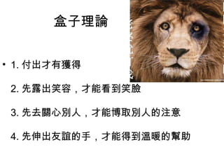 盒子理論
• 1. 付出才有獲得
2. 先露出笑容，才能看到笑臉
3. 先去關心別人，才能博取別人的注意
4. 先伸出友誼的手，才能得到溫暖的幫助
 