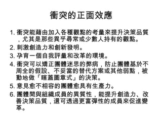 衝突的正面效應
1. 衝突能藉由加入各種觀點的考量來提升決策品質
，尤其是那些異乎尋常或少數人持有的觀點。
2. 刺激創造力和創新發明。
3. 孕育一個自我評量和改革的環境。
4. 衝突可以矯正團體迷思的弊病，防止團體基於不
周全的假設、不妥當的替代方案或其他弱點，被
動地做「瞎蓋圖章式」的決策。
5. 意見愈不相容的團體愈具有生產力。
6. 團體間與組織成員的異質性，能提升創造力、改
善決策品質，還可透過更富彈性的成員來促進變
革。
 