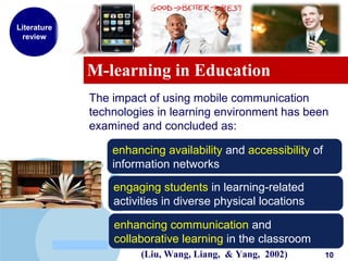 www.company.com
M-learning in Education
Literature
review
The impact of using mobile communication
technologies in learning environment has been
examined and concluded as:
enhancing availability and accessibility of
information networks
engaging students in learning-related
activities in diverse physical locations
enhancing communication and
collaborative learning in the classroom
(Liu, Wang, Liang, & Yang, 2002) 10
 