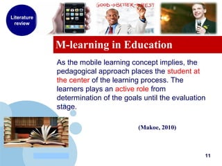 www.company.com
M-learning in Education
Literature
review
As the mobile learning concept implies, the
pedagogical approach places the student at
the center of the learning process. The
learners plays an active role from
determination of the goals until the evaluation
stage.
(Makoe, 2010)
11
 