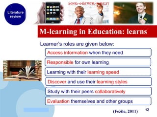 www.company.com
M-learning in Education: learns
Literature
review
Learner’s roles are given below:
(Fezile, 2011)
Access information when they need
Responsible for own learning
Learning with their learning speed
Discover and use their learning styles
Study with their peers collaboratively
Evaluation themselves and other groups
12
 