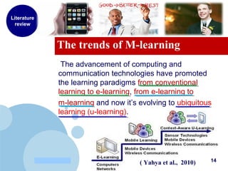 www.company.com
The trends of M-learning
Literature
review
The advancement of computing and
communication technologies have promoted
the learning paradigms from conventional
learning to e-learning, from e-learning to
m-learning and now it’s evolving to ubiquitous
learning (u-learning).
14( Yahya et al., 2010)
 