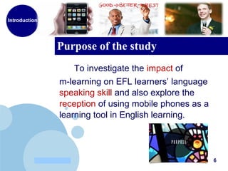 www.company.com
Purpose of the study
6
To investigate the impact of
m-learning on EFL learners’ language
speaking skill and also explore the
reception of using mobile phones as a
learning tool in English learning.
Introduction
 