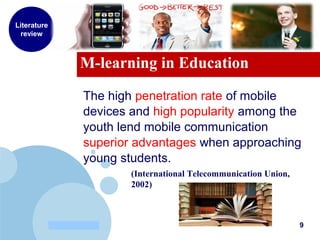 www.company.com
M-learning in Education
Literature
review
The high penetration rate of mobile
devices and high popularity among the
youth lend mobile communication
superior advantages when approaching
young students.
(International Telecommunication Union,
2002)
9
 
