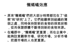 懶螞蟻效應
• 原來“懶螞蟻”們把大部分時間都花在了“偵
察”和“研究”上了。它們能觀察到組織的薄
弱之處，同時保持對新的食物的探索狀態
，從而保證群體不斷得到新的食物來源。
• 在蟻群中，“懶螞蟻”更重要；而在企業中 .
能夠註意觀察市場、研究市場、分析市場
、把握市場的人也更重要。
 