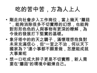 吃的苦中苦，方為人上人
• 剛走向社會步入工作崗位，當上幾天 “蘑菇
”，能夠消除很多不切實際的幻想，也能夠
對形形色色的人與事物有更深的瞭解，為
今後的發展打下堅實的基礎。
• 象牙塔中的的天之驕子，滿懷理想抱負對
未來充滿信心，但“一室之不治，何以天下
國家為？”連小事都不願意做，怎麼能成就
大事業呢
• 想一口吃成大胖子更是不切實際，新人需
要在“蘑菇”的環境中鍛煉自己。
 