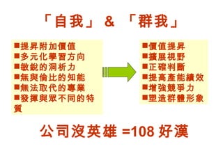 「自我」 & 「群我」
提昇附加價值
多元化學習方向
敏銳的洞析力
無與倫比的知能
無法取代的專業
發揮與眾不同的特
質
價值提昇
擴展視野
正確判斷
提高產能績效
增強競爭力
塑造群體形象
公司沒英雄 =108 好漢
 
