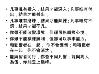 • 凡事唯有投入，結果才能深入 ; 凡事唯有付
出，結果才能傑出 ;
• 凡事唯有磨鍊，結果才能熟練 ; 凡事唯有不
煩，結果才能不凡。
• 你雖不能改變環境，但卻可以轉換心境 ;
• 你雖不能樣樣勝利，但卻可以事事盡力。
• 和勤奮者在一起， 你不會懶惰；和積極者
在一起，你不會消沈；
• 能與智者同行，你會不同凡響；能與高人
為伍，你能登上巔峰。
 