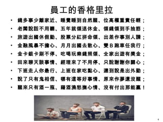 員工的香格里拉
• 錢多事少離家近、睡覺睡到自然醒、位高權重責任輕；
• 老闆說話不用聽、五年就領退休金、領錢領到手抽筋；
• 旅遊出國休假勤、股票分紅拼命領、出差作事別人請；
• 金融風暴不擔心、月月出國去散心、雙Ｂ跑車任我行；
• 金卡銀卡刷不停、吃喝玩樂錢照領、全家出遊有獎金；
• 回來聊天談事情、經理來了不用停、只說謝謝你關心；
• 下班走人你最行、上班在家吃點心、遲到說是出外勤；
• 說了只有鬼相信、哪有這等好事情、原來作夢還沒醒；
• 醒來只有酒一瓶、藉酒澆愁撫心情、沒有付出那能贏！
4
 
