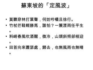 蘇東坡的「定風波」
• 莫聽穿林打葉聲，何妨吟嘯且徐行。
• 竹杖芒鞋輕勝馬，誰怕？一簑湮雨任平生
。
• 料峭春風吹酒醒，微冷，山頭斜照卻相迎
。
• 回首向來蕭瑟處，歸去，也無風雨也無晴
。
 