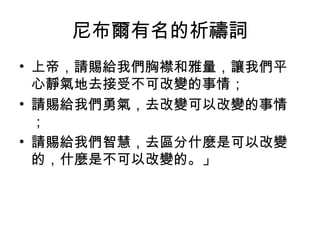 尼布爾有名的祈禱詞
• 上帝，請賜給我們胸襟和雅量，讓我們平
心靜氣地去接受不可改變的事情；
• 請賜給我們勇氣，去改變可以改變的事情
；
• 請賜給我們智慧，去區分什麼是可以改變
的，什麼是不可以改變的。」
 