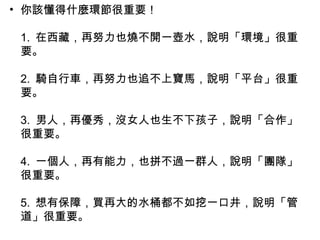 • 你該懂得什麼環節很重要！
1. 在西藏，再努力也燒不開一壺水，說明「環境」很重
要。
2. 騎自行車，再努力也追不上寶馬，說明「平台」很重
要。
3. 男人，再優秀，沒女人也生不下孩子，說明「合作」
很重要。
4. 一個人，再有能力，也拼不過一群人，說明「團隊」
很重要。
5. 想有保障，買再大的水桶都不如挖一口井，說明「管
道」很重要。
 