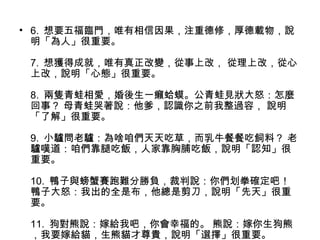 • 6. 想要五福臨門，唯有相信因果，注重德修，厚德載物，說
明「為人」很重要。
7. 想獲得成就，唯有真正改變，從事上改， 從理上改，從心
上改，說明「心態」很重要。
8. 兩隻青蛙相愛，婚後生一癩蛤蟆。公青蛙見狀大怒：怎麼
回事？ 母青蛙哭著說：他爹，認識你之前我整過容， 說明
「了解」很重要。
9. 小驢問老驢：為啥咱們天天吃草，而乳牛餐餐吃飼料？ 老
驢嘆道：咱們靠腿吃飯，人家靠胸脯吃飯，說明「認知」很
重要。
10. 鴨子與螃蟹賽跑難分勝負，裁判說：你們划拳確定吧！
鴨子大怒：我出的全是布，他總是剪刀，說明「先天」很重
要。
11. 狗對熊說：嫁給我吧，你會幸福的。 熊說：嫁你生狗熊
，我要嫁給貓，生熊貓才尊貴，說明「選擇」很重要。
 