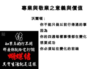 專業與敬業之意義與價值專業與敬業之意義與價值
沃爾頓 :
你不能只做以前行得通的事
因為
你的四週每樣事情都在變化
想要成功
你必須站在變化的前端
 