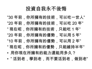 投資自我永不後悔
”30 年前，你所擁有的技術，可以吃一世人”
”20 年前，你所擁有的技術，可以吃 20 年”
” 現在呢，你所擁有的技術，只能吃 1 年”
”20 年前，你所擁有的優勢，可以用 5 年”
”10 年前，你所擁有的優勢，可以用 2 年”
” 現在呢，你所擁有的優勢，只能維持半年”
• 用你現在所擁有的能力還能用多久？
• ” 活到老，學到老，而不要活到老，做到老”
 