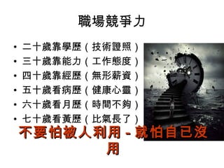 職場競爭力
• 二十歲靠學歷（技術證照）
• 三十歲靠能力（工作態度）
• 四十歲靠經歷（無形薪資）
• 五十歲看病歷（健康心靈）
• 六十歲看月歷（時間不夠）
• 七十歲看黃歷（比氣長了）
不要怕被人利用不要怕被人利用 -- 就怕自已沒就怕自已沒
用用
 