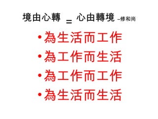 境由心轉
= 心由轉境 –修和尚
•為生活而工作
•為工作而生活
•為工作而工作
•為生活而生活
 