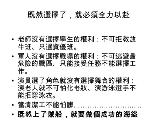 既然選擇了，就必須全力以赴
• 老師沒有選擇學生的權利：不可拒教放
牛班、只選資優班。
• 軍人沒有選擇戰場的權利：不可逃避最
危險的戰區、只能接受任務不能選擇工
作。
• 演員選了角色就沒有選擇舞台的權利：
演老人就不可怕化老妝、演游泳選手不
能拒穿泳衣。
• 當清潔工不能怕髒……………………… ..
• 既然上了賊船，就要做個成功的海盜
 