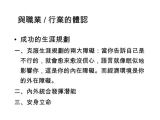 • 成功的生涯規劃
一、克服生涯規劃的兩大障礙：當你告訴自己是
不行的，就會愈來愈沒信心，語言就像眠似地
影響你，這是你的內在障礙。而經濟環境是你
的外在障礙。
二、內外統合發揮潛能
三、安身立命
與職業 / 行業的體認
 