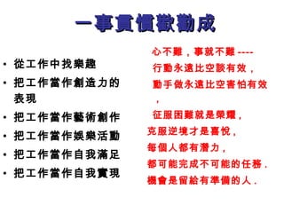 一事貫慣歡勸成一事貫慣歡勸成
• 從工作中找樂趣
• 把工作當作創造力的
表現
• 把工作當作藝術創作
• 把工作當作娛樂活動
• 把工作當作自我滿足
• 把工作當作自我實現
心不難，事就不難 ----
行動永遠比空談有效，
動手做永遠比空害怕有效
,
征服困難就是榮耀 ,
克服逆境才是喜悅 ,
每個人都有潛力 ,
都可能完成不可能的任務 .
機會是留給有準備的人 .
 
