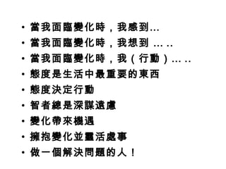 • 當我面臨變化時，我感到…
• 當我面臨變化時，我想到 … ..
• 當我面臨變化時，我（行動）… ..
• 態度是生活中最重要的東西
• 態度決定行動
• 智者總是深謀遠慮
• 變化帶來機遇
• 擁抱變化並靈活處事
• 做一個解決問題的人！
 