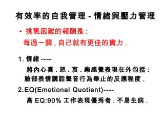 有效率的自我管理 - 情緒與壓力管理
• 挑戰困難的報酬是 :
每過一關 , 自己就有更佳的實力 .
1. 情緒 ----
將內心喜 . 怒 . 哀 . 樂感覺表現在外包括 :
臉部表情講話聲音行為舉止的反應程度 .
2.EQ(Emotional Quotient)----
高 EQ:90% 工作表現優秀者 . 不易生病 .
 