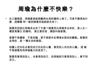 周瑜為什麼不快樂？
• 在三國裡面，周瑜算是能夠觀照全局的聰明人物了。可是不曉得為什
麼，這種聰 明一碰到諸葛亮就統統失效了。
諸葛亮到底比周瑜多出來了什麼？諸葛亮比周瑜多出來的，是人生一
種更高層次 的聰明。 真正要形容，應該叫做智慧。
智慧不是機智，不是知識，更不是對外在環境全面性的觀點。智慧所
呈現的，是 一種生命的態度。
他讓人往內在去看到自己內在的心靈，看到別人內在的心靈。 這 幾
乎是諸葛亮和周瑜最大的差別了。
諸葛亮看得到別人，也看得到自己，但周瑜卻只看得到別人，看不到
自己。
 