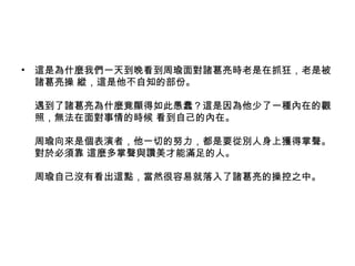 • 這是為什麼我們一天到晚看到周瑜面對諸葛亮時老是在抓狂，老是被
諸葛亮操 縱，這是他不自知的部份。
遇到了諸葛亮為什麼竟顯得如此愚蠢？這是因為他少了一種內在的觀
照，無法在面對事情的時候 看到自己的內在。
周瑜向來是個表演者，他一切的努力，都是要從別人身上獲得掌聲。
對於必須靠 這麼多掌聲與讚美才能滿足的人。
周瑜自己沒有看出這點，當然很容易就落入了諸葛亮的操控之中。
 