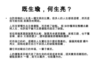 既生瑜，何生亮？
• 也許周瑜的人生是一種完美的比賽。很多人的人生都是這樣，然而這
很可能也就 是痛苦的開始。
人往往習慣先去注意優點，而忽略了缺點。 假 如你懂得從整體去觀
照人生，也許就不會只注意優點而疏忽了缺點。
若從周瑜真要跟諸葛亮比較，諸葛亮老婆那麼醜，家裡又窮，也不懂
音樂，薪水 又領那麼少，還和劉備簽那種鞠躬盡瘁，
死而後已的約，這樣的人生實在沒什麼好羨慕的。 偏偏周瑜要 鑽牛
角尖，固執地要往自己不如別人的缺點裡面鑽，
讓它來妨礙自己的幸福、一輩子痛苦。
人的優點是否就代表了他生命的成就或者幸福，這其實是很難說的。
優點就像水 一樣，是可以載舟，也能覆舟的。
 
