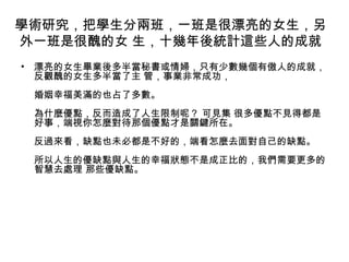 學術研究，把學生分兩班，一班是很漂亮的女生，另
外一班是很醜的女 生，十幾年後統計這些人的成就
• 漂亮的女生畢業後多半當秘書或情婦，只有少數幾個有傲人的成就，
反觀醜的女生多半當了主 管，事業非常成功，
婚姻幸福美滿的也占了多數。
為什麼優點，反而造成了人生限制呢？ 可見集 很多優點不見得都是
好事，端視你怎麼對待那個優點才是關鍵所在。
反過來看，缺點也未必都是不好的，端看怎麼去面對自己的缺點。
所以人生的優缺點與人生的幸福狀態不是成正比的，我們需要更多的
智慧去處理 那些優缺點。
 