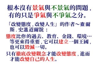 根本沒有景氣與不景氣的問題 ,
有的只是爭氣與不爭氣之分。
「改變態度 , 改變人生」的作者～ 爾查
斯 . 史 道爾 ：溫 說
態度比 的過去、教育、金錢、環境你 …
等更來得重要 , 它可以建立一個王國 ,
也可以毀滅一切。
只有徹底改變觀念才能改變態度 , 進而
才能改變自己的人生。
 