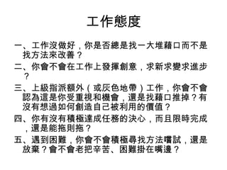 工作態度
一、工作沒做好，你是否總是找一大堆藉口而不是
找方法來改善？
二、你會不會在工作上發揮創意，求新求變求進步
？
三、上級指派額外（或灰色地帶）工作，你會不會
認為這是你受重視和機會，還是找藉口推掉？有
沒有想過如何創造自己被利用的價值？
四、你有沒有積極達成任務的決心，而且限時完成
，還是能拖則拖？
五、遇到困難，你會不會積極尋找方法嚐試，還是
放棄？會不會老把辛苦、困難掛在嘴邊？
 