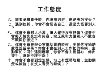工作態度
六、需要承擔責任時，你選擇逃避，還是勇敢接受？
七、遇到挫折，你會不會反省自己，還是先怪罪別人
？
八、你會不會對人冷漠，讓人覺得沒有熱情？你會不
會每天臉臭臭沒有笑容，缺乏親和力讓別人不敢也
不願與你接近？
九、你會不會在辦公室電話響的時候，主動代接協助
處理並留字條？你會不會在別人工作忙的時候，主
動幫忙？同仁遇到麻煩，你會不會主動關心，伸出
援手，還是不理不睬？
十、你會不會看到燈沒關、地上有煙蒂垃圾，主動關
燈或檢拾（在沒人看見的時候）？
 