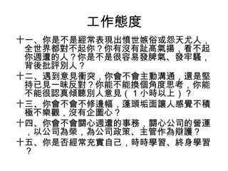 工作態度
十一、你是不是經常表現出憤世嫉俗或怨天尤人，
全世界都對不起你？你有沒有趾高氣揚，看不起
你週遭的人？你是不是很容易發脾氣、發牢騷，
背後批評別人？
十二、遇到意見衝突，你會不會主動溝通，還是堅
持已見一昧反對？你能不能換個角度思考，你能
不能很認真傾聽別人意見（ 1 小時以上）？
十三、你會不會不修邊幅，蓬頭垢面讓人感覺不積
極不樂觀，沒有企圖心？
十四、你會不會關心週遭的事務，關心公司的營運
，以公司為榮，為公司政策、主管作為辯護？
十五、你是否經常充實自己，時時學習、終身學習
？
 