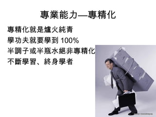 專業能力—專精化
專精化就是爐火純青
學功夫就要學到 100%
半調子或半瓶水絕非專精化
不斷學習、終身學者
 