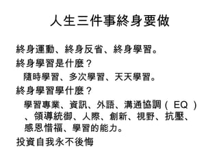 人生三件事終身要做
終身運動、終身反省、終身學習。
終身學習是什麼？
隨時學習、多次學習、天天學習。
終身學習學什麼？
學習專業、資訊、外語、溝通協調（ EQ ）
、領導統御、人際、創新、視野、抗壓、
感恩惜福、學習的能力。
投資自我永不後悔
 