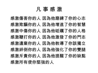 凡 事 感 激
感激傷害你的人 因為他磨練了你的心志
感激欺騙你的人 因為他增進了你的智慧
感激中傷你的人 因為他砥礪了你的人格
感激鞭打你的人 因為他激發了你的鬥志
感激遺棄你的人 因為他教導了你該獨立
感激絆倒你的人 因為他強化了你的雙腿
感激斥責你的人 因為他提醒了你的缺點
感激所有使你堅強的人
 