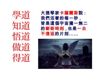 學道
知道
悟道
做道
得道
大提琴家卡薩爾斯說 :
我們活著的每一秒 ,
皆是這個宇宙獨一無二
的嶄新時刻 , 也是一去
不復返的片刻……
 